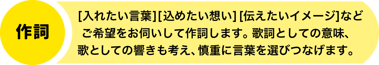 【作詞】[入れたい言葉][込めたい想い][伝えたいイメージ]などご希望をお伺いして作詞します。歌詞としての意味、歌としての響きも考え、慎重に言葉を選びつなげます。